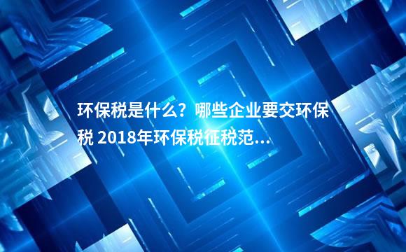 环保税是什么？哪些企业要交环保税 2018年环保税征税范围